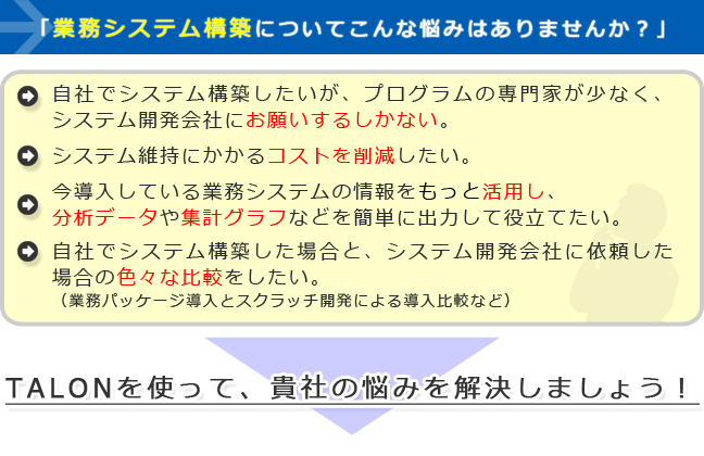 「業務システム構築についてこんな悩みはありませんか?」/自社でシステム構築したいが、プログラムの専門家が少なく、システム開発会社にお願いするしかない。/システム維持にかかるコストを削減したい。/今導入している業務システムの情報をもっと活用し、分析データや集計グラフなどを簡単に出力して役立てたい。/自社でシステム構築した場合と、システム開発会社に依頼した場合の色々な比較をしたい。(業務パッケージ導入とスクラッチ開発による導入比較など)/TALONを使って、貴社の悩みを解決しましょう!